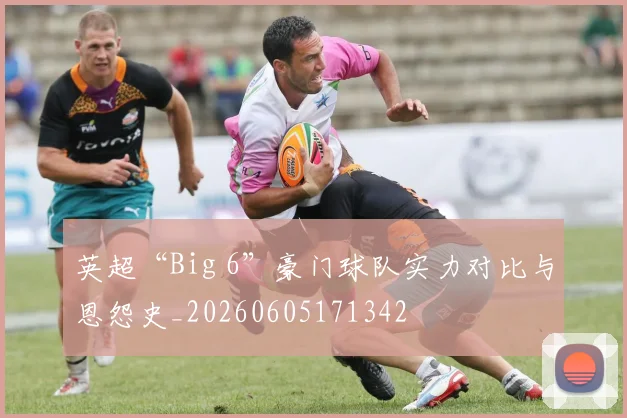 英超“Big 6”豪门球队实力对比与恩怨史_20260605171342