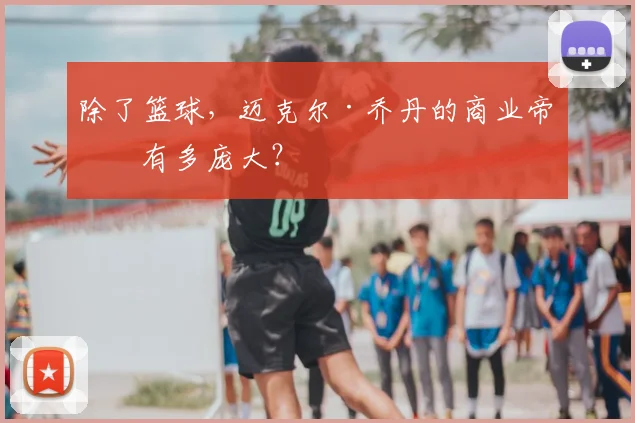 除了篮球,迈克尔·乔丹的商业帝国有多庞大?