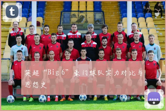 英超“Big 6”豪门球队实力对比与恩怨史