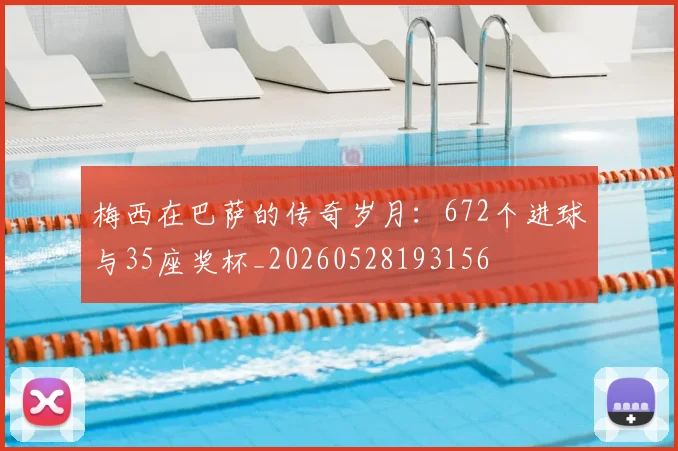 梅西在巴萨的传奇岁月：672个进球与35座奖杯_20260528193156