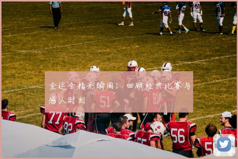全运会精彩瞬间:回顾经典比赛与感人时刻