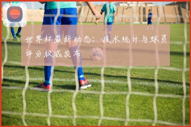 世界杯最新动态：技术统计与球员评分权威发布